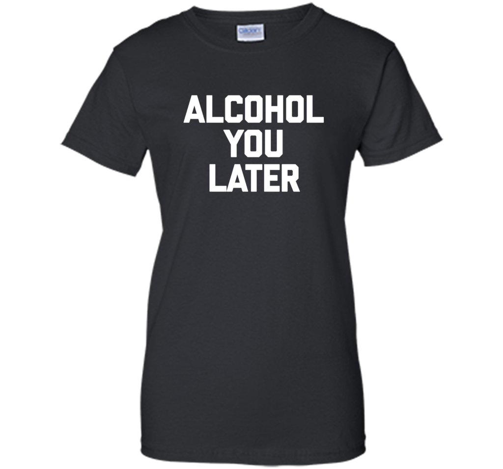 Alcohol You Later T-Shirt funny saying sarcastic novelty tee