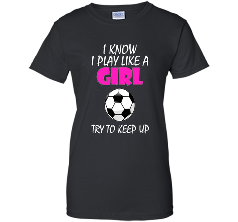 I Know I Play Like A Girl Soccer T Shirt - Try To Keep Up