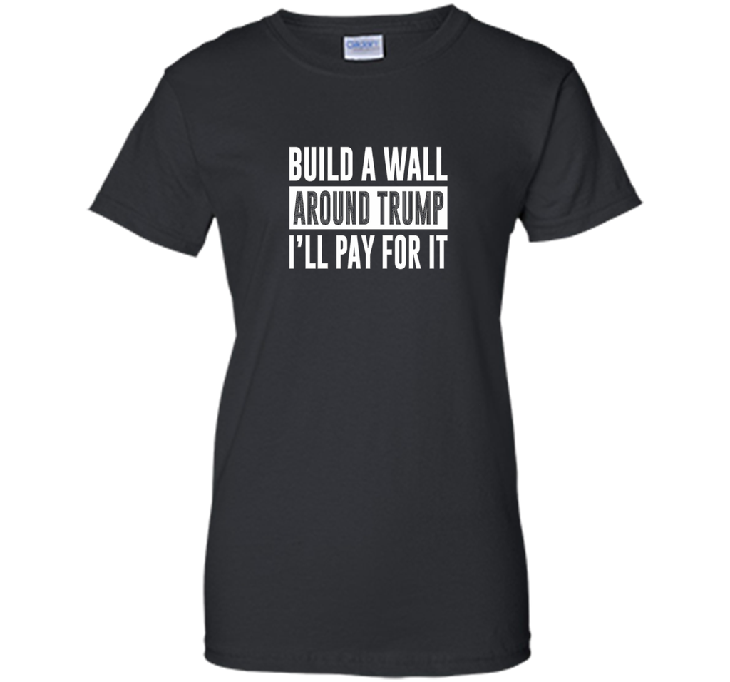 Build a Wall Around Trump - I'll Pay For It - T-shirt
