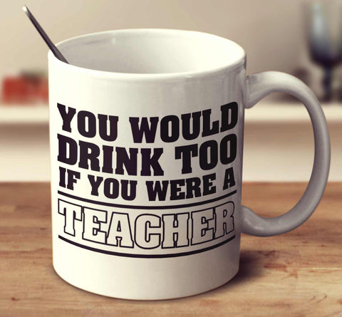 You Would Drink Too If You Were A Teacher